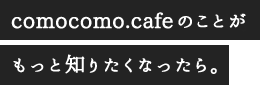 comocomo.cafeのことがもっと知りたくなったら。